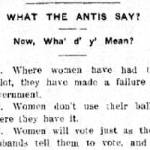 Find newspaper articles such as “What the Antis Say!”, which parodies the anti-suffrage activists. Published in the Suffrage Daily News (Helena), September 26th 1914. Click image for full page. 