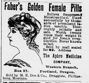 Faber's Golden Female Pills claimed to be ?worth twenty times their weight in gold for female irregularities. Never known to fail.?  This coded ad for an abortifacient ran in the Philipsburg Mail, August 17, 1893. Pregnancy was the main cause of ?supressed menstuation? or ?irregularity? and cures were commonly advertised.